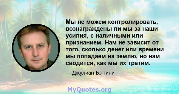 Мы не можем контролировать, вознаграждены ли мы за наши усилия, с наличными или признанием. Нам не зависит от того, сколько денег или времени мы попадаем на землю, но нам сводится, как мы их тратим.