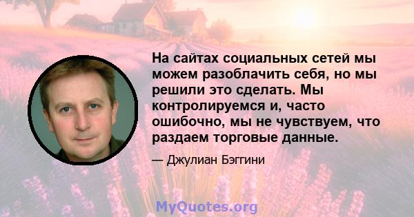 На сайтах социальных сетей мы можем разоблачить себя, но мы решили это сделать. Мы контролируемся и, часто ошибочно, мы не чувствуем, что раздаем торговые данные.