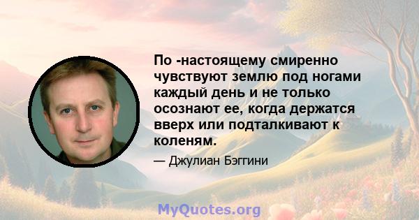 По -настоящему смиренно чувствуют землю под ногами каждый день и не только осознают ее, когда держатся вверх или подталкивают к коленям.