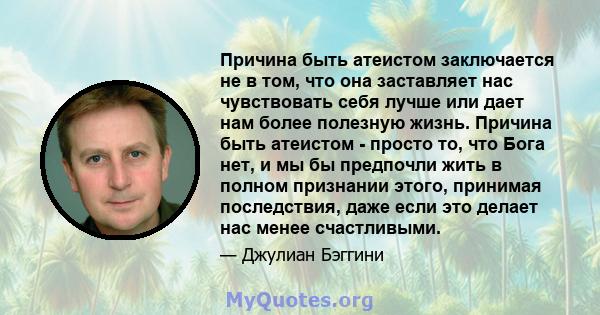 Причина быть атеистом заключается не в том, что она заставляет нас чувствовать себя лучше или дает нам более полезную жизнь. Причина быть атеистом - просто то, что Бога нет, и мы бы предпочли жить в полном признании