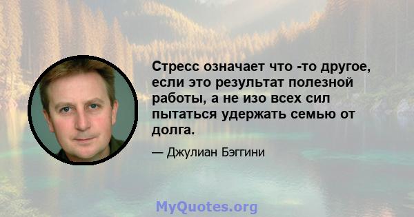 Стресс означает что -то другое, если это результат полезной работы, а не изо всех сил пытаться удержать семью от долга.