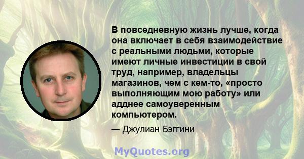 В повседневную жизнь лучше, когда она включает в себя взаимодействие с реальными людьми, которые имеют личные инвестиции в свой труд, например, владельцы магазинов, чем с кем-то, «просто выполняющим мою работу» или