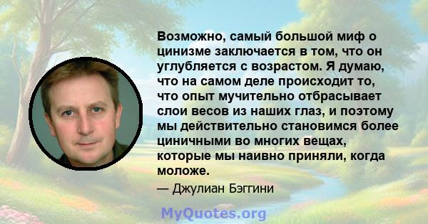 Возможно, самый большой миф о цинизме заключается в том, что он углубляется с возрастом. Я думаю, что на самом деле происходит то, что опыт мучительно отбрасывает слои весов из наших глаз, и поэтому мы действительно