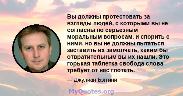 Вы должны протестовать за взгляды людей, с которыми вы не согласны по серьезным моральным вопросам, и спорить с ними, но вы не должны пытаться заставить их замолчать, каким бы отвратительным вы их нашли. Это горькая