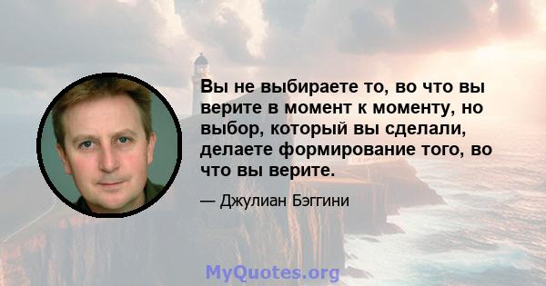 Вы не выбираете то, во что вы верите в момент к моменту, но выбор, который вы сделали, делаете формирование того, во что вы верите.