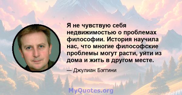 Я не чувствую себя недвижимостью о проблемах философии. История научила нас, что многие философские проблемы могут расти, уйти из дома и жить в другом месте.