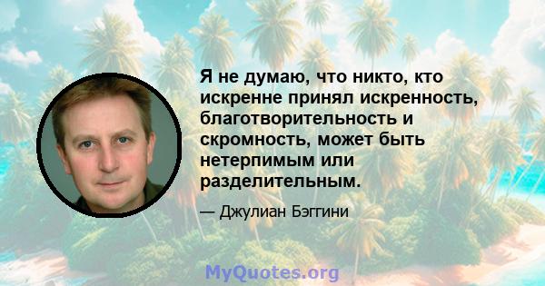 Я не думаю, что никто, кто искренне принял искренность, благотворительность и скромность, может быть нетерпимым или разделительным.