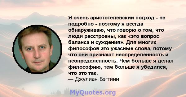 Я очень аристотелевский подход - не подробно - поэтому я всегда обнаруживаю, что говорю о том, что люди расстроены, как «это вопрос баланса и суждения». Для многих философов это ужасные слова, потому что они признают