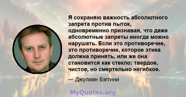 Я сохраняю важность абсолютного запрета против пыток, одновременно признавая, что даже абсолютные запреты иногда можно нарушать. Если это противоречие, это противоречие, которое этика должна принять, или же она