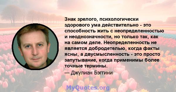 Знак зрелого, психологически здорового ума действительно - это способность жить с неопределенностью и неоднозначности, но только так, как на самом деле. Неопределенность не является добродетелью, когда факты ясны, а