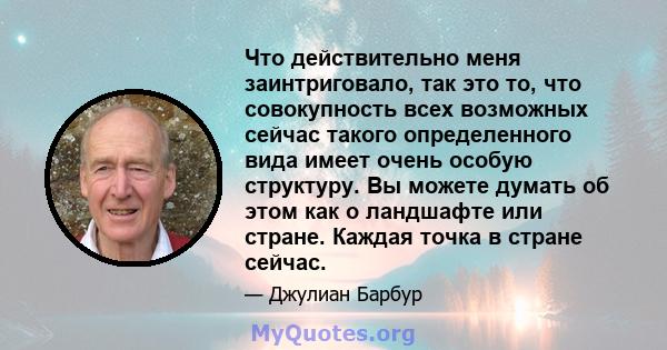 Что действительно меня заинтриговало, так это то, что совокупность всех возможных сейчас такого определенного вида имеет очень особую структуру. Вы можете думать об этом как о ландшафте или стране. Каждая точка в стране 