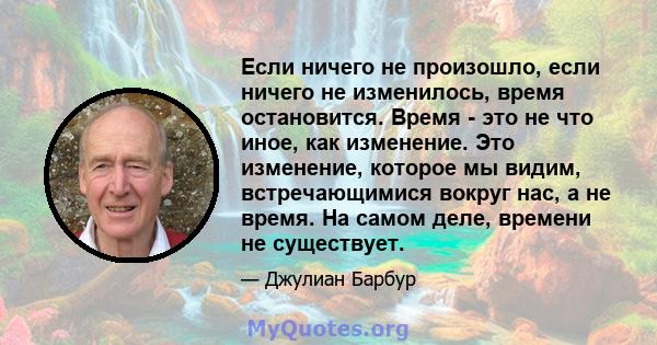 Если ничего не произошло, если ничего не изменилось, время остановится. Время - это не что иное, как изменение. Это изменение, которое мы видим, встречающимися вокруг нас, а не время. На самом деле, времени не