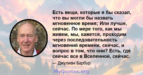 Есть вещи, которые я бы сказал, что вы могли бы назвать мгновенное время; Или лучше, сейчас. По мере того, как мы живем, мы, кажется, проходим через последовательность мгновений времени, сейчас, и вопрос в том, что они? 