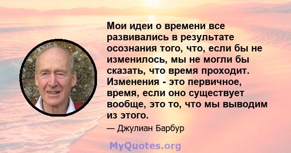 Мои идеи о времени все развивались в результате осознания того, что, если бы не изменилось, мы не могли бы сказать, что время проходит. Изменения - это первичное, время, если оно существует вообще, это то, что мы