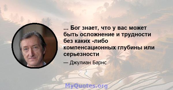 ... Бог знает, что у вас может быть осложнение и трудности без каких -либо компенсационных глубины или серьезности