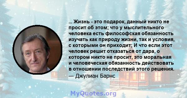 ... Жизнь - это подарок, данный никто не просит об этом; что у мыслительного человека есть философская обязанность изучать как природу жизни, так и условия, с которыми он приходит; И что если этот человек решит