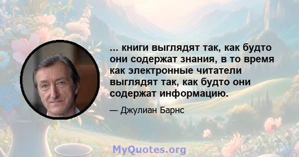 ... книги выглядят так, как будто они содержат знания, в то время как электронные читатели выглядят так, как будто они содержат информацию.