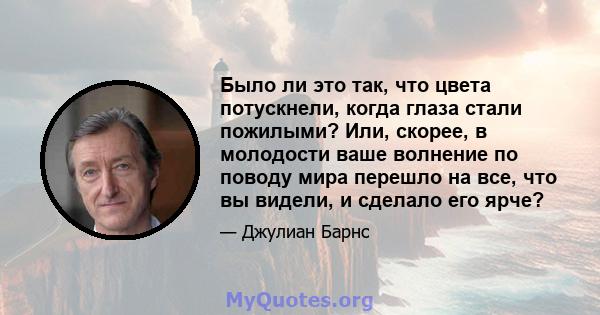 Было ли это так, что цвета потускнели, когда глаза стали пожилыми? Или, скорее, в молодости ваше волнение по поводу мира перешло на все, что вы видели, и сделало его ярче?