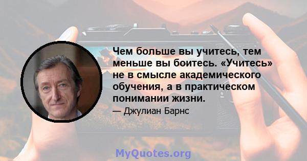 Чем больше вы учитесь, тем меньше вы боитесь. «Учитесь» не в смысле академического обучения, а в практическом понимании жизни.