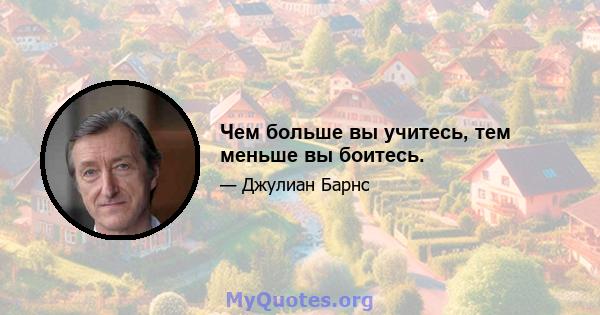 Чем больше вы учитесь, тем меньше вы боитесь.