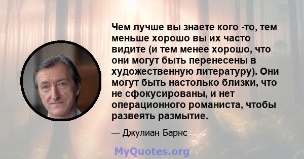 Чем лучше вы знаете кого -то, тем меньше хорошо вы их часто видите (и тем менее хорошо, что они могут быть перенесены в художественную литературу). Они могут быть настолько близки, что не сфокусированы, и нет