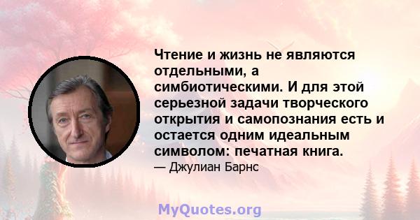 Чтение и жизнь не являются отдельными, а симбиотическими. И для этой серьезной задачи творческого открытия и самопознания есть и остается одним идеальным символом: печатная книга.