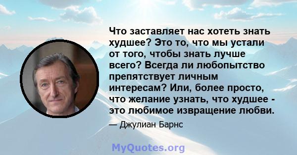 Что заставляет нас хотеть знать худшее? Это то, что мы устали от того, чтобы знать лучше всего? Всегда ли любопытство препятствует личным интересам? Или, более просто, что желание узнать, что худшее - это любимое