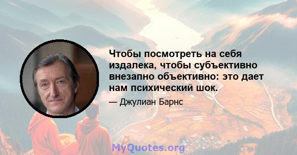 Чтобы посмотреть на себя издалека, чтобы субъективно внезапно объективно: это дает нам психический шок.