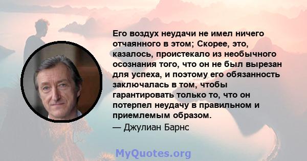 Его воздух неудачи не имел ничего отчаянного в этом; Скорее, это, казалось, проистекало из необычного осознания того, что он не был вырезан для успеха, и поэтому его обязанность заключалась в том, чтобы гарантировать