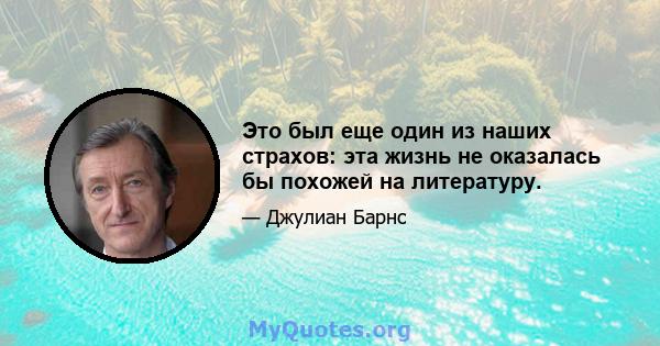 Это был еще один из наших страхов: эта жизнь не оказалась бы похожей на литературу.