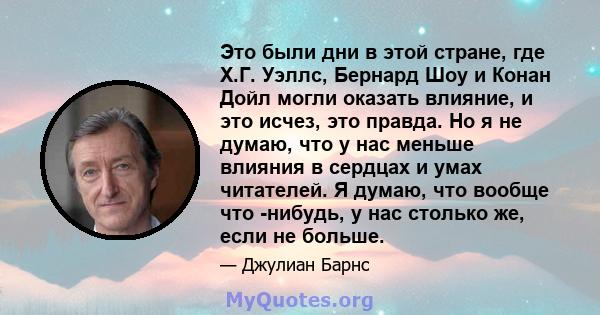 Это были дни в этой стране, где Х.Г. Уэллс, Бернард Шоу и Конан Дойл могли оказать влияние, и это исчез, это правда. Но я не думаю, что у нас меньше влияния в сердцах и умах читателей. Я думаю, что вообще что -нибудь, у 