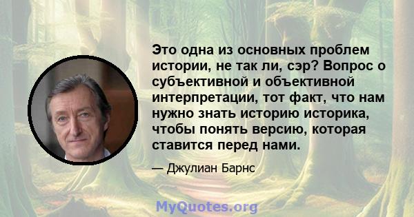 Это одна из основных проблем истории, не так ли, сэр? Вопрос о субъективной и объективной интерпретации, тот факт, что нам нужно знать историю историка, чтобы понять версию, которая ставится перед нами.