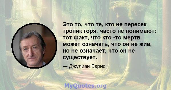 Это то, что те, кто не пересек тропик горя, часто не понимают: тот факт, что кто -то мертв, может означать, что он не жив, но не означает, что он не существует.