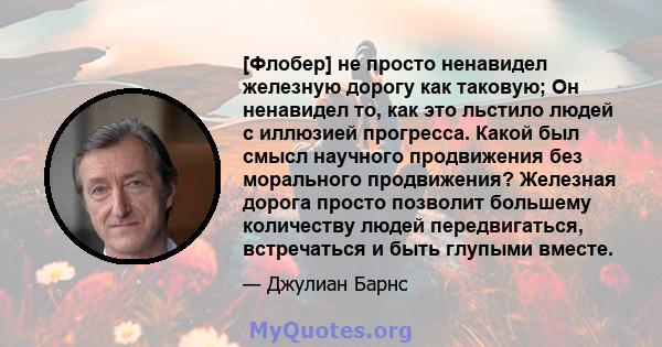 [Флобер] не просто ненавидел железную дорогу как таковую; Он ненавидел то, как это льстило людей с иллюзией прогресса. Какой был смысл научного продвижения без морального продвижения? Железная дорога просто позволит