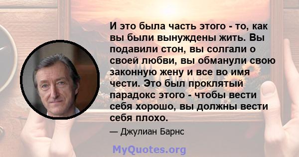 И это была часть этого - то, как вы были вынуждены жить. Вы подавили стон, вы солгали о своей любви, вы обманули свою законную жену и все во имя чести. Это был проклятый парадокс этого - чтобы вести себя хорошо, вы