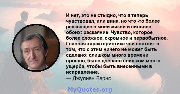 И нет, это не стыдно, что я теперь чувствовал, или вина, но что -то более решающее в моей жизни и сильнее обоих: раскаяние. Чувство, которое более сложное, скромное и первобытное. Главная характеристика чьи состоит в