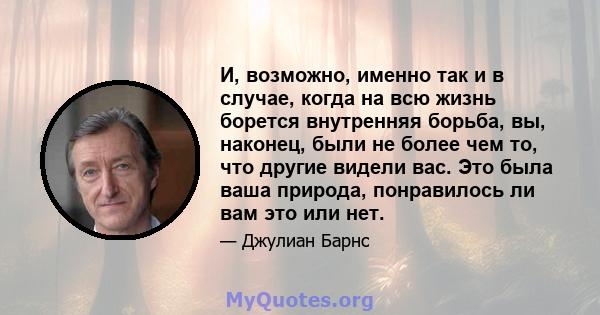 И, возможно, именно так и в случае, когда на всю жизнь борется внутренняя борьба, вы, наконец, были не более чем то, что другие видели вас. Это была ваша природа, понравилось ли вам это или нет.