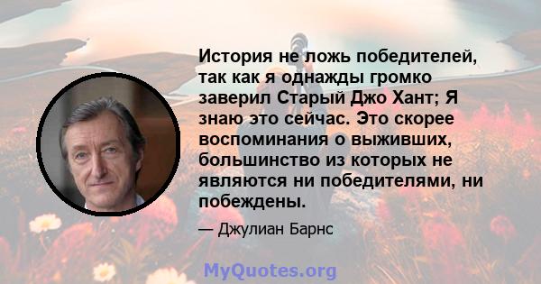 История не ложь победителей, так как я однажды громко заверил Старый Джо Хант; Я знаю это сейчас. Это скорее воспоминания о выживших, большинство из которых не являются ни победителями, ни побеждены.