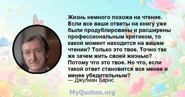 Жизнь немного похожа на чтение. Если все ваши ответы на книгу уже были продублированы и расширены профессиональным критиком, то какой момент находится на вашем чтении? Только это твое. Точно так же зачем жить своей