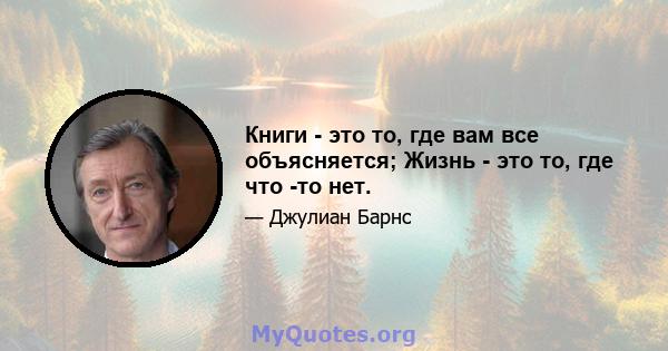 Книги - это то, где вам все объясняется; Жизнь - это то, где что -то нет.