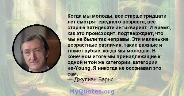 Когда мы молоды, все старше тридцати лет смотрят среднего возраста, все старше пятидесяти антиквариат. И время, как это происходит, подтверждает, что мы не были так неправы. Эти маленькие возрастные различия, такие