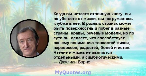 Когда вы читаете отличную книгу, вы не убегаете от жизни, вы погружаетесь глубже в нее. В разных странах может быть поверхностный побег в разные страны, нравы, речевые модели, но по сути вы делаете, что способствует