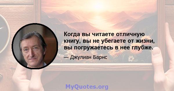 Когда вы читаете отличную книгу, вы не убегаете от жизни, вы погружаетесь в нее глубже.