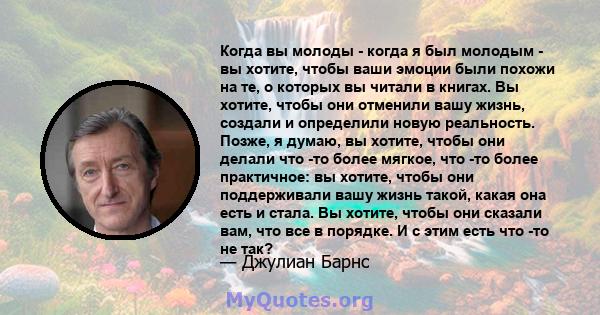 Когда вы молоды - когда я был молодым - вы хотите, чтобы ваши эмоции были похожи на те, о которых вы читали в книгах. Вы хотите, чтобы они отменили вашу жизнь, создали и определили новую реальность. Позже, я думаю, вы