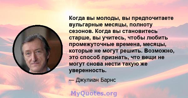 Когда вы молоды, вы предпочитаете вульгарные месяцы, полноту сезонов. Когда вы становитесь старше, вы учитесь, чтобы любить промежуточные времена, месяцы, которые не могут решить. Возможно, это способ признать, что вещи 