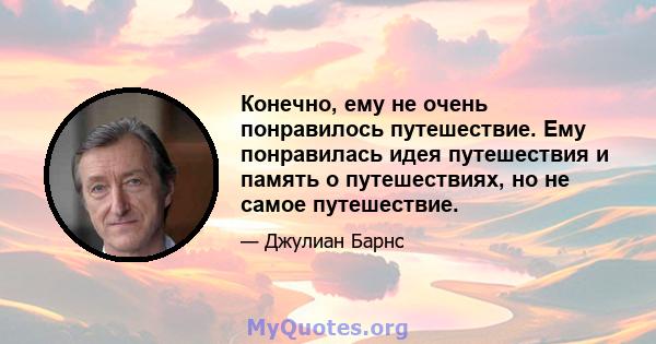 Конечно, ему не очень понравилось путешествие. Ему понравилась идея путешествия и память о путешествиях, но не самое путешествие.