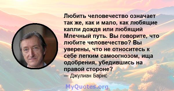 Любить человечество означает так же, как и мало, как любящие капли дождя или любящий Млечный путь. Вы говорите, что любите человечество? Вы уверены, что не относитесь к себе легким самоогнозом, ища одобрения, убедившись 