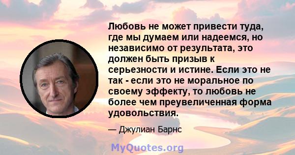 Любовь не может привести туда, где мы думаем или надеемся, но независимо от результата, это должен быть призыв к серьезности и истине. Если это не так - если это не моральное по своему эффекту, то любовь не более чем