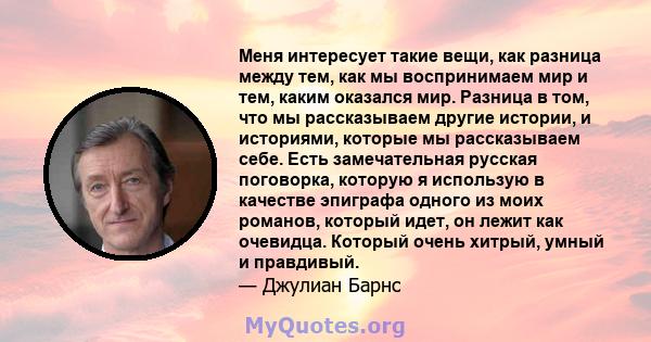 Меня интересует такие вещи, как разница между тем, как мы воспринимаем мир и тем, каким оказался мир. Разница в том, что мы рассказываем другие истории, и историями, которые мы рассказываем себе. Есть замечательная