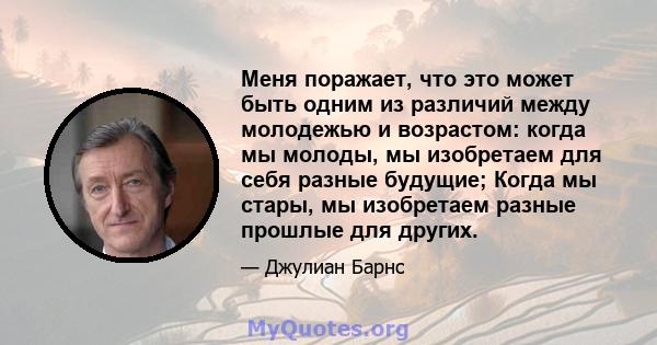 Меня поражает, что это может быть одним из различий между молодежью и возрастом: когда мы молоды, мы изобретаем для себя разные будущие; Когда мы стары, мы изобретаем разные прошлые для других.